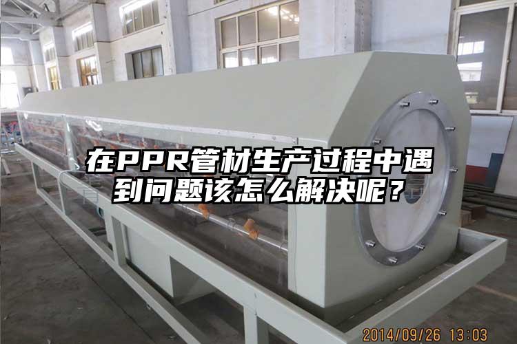 在PPR管材生产过程中遇到问题该怎么解决呢？